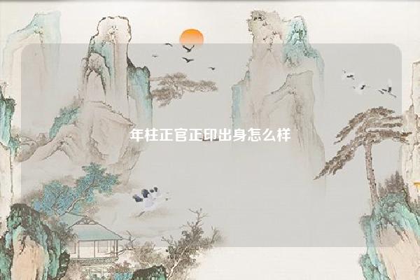 年柱正官正印出身怎么样 八字年支为正印 命理 第1张