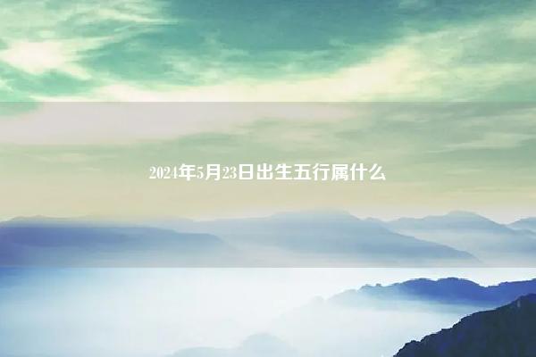 2024年5月23日出生五行属什么 2022年4月23日出生女生五行属什么 命理 第1张