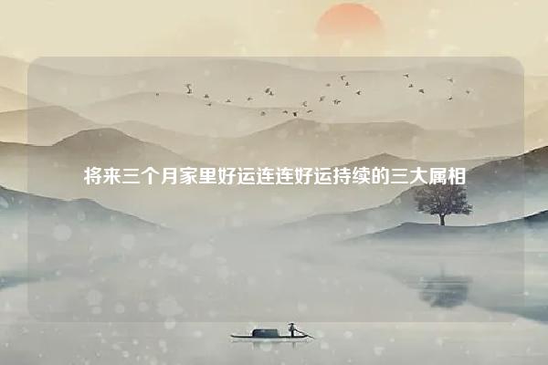 将来三个月家里好运连连好运持续的三大属相 未来三个月家里好运不断的星座 命理 第1张
