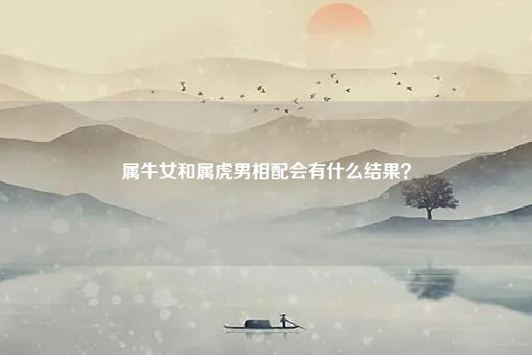 属牛女和属虎男相配会有什么结果？,属牛女和属虎男会长期么？ 命理 第1张